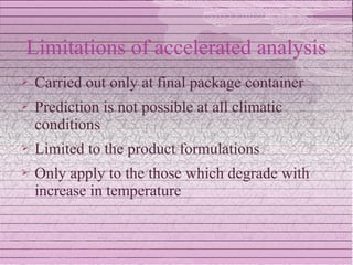 Limitations of accelerated analysis
   Carried out only at final package container
   Prediction is not possible at all climatic
    conditions
   Limited to the product formulations
   Only apply to the those which degrade with
    increase in temperature
 