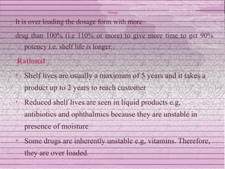 Overage


It is over loading the dosage form with more
drug than 100% (i.e 110% or more) to give more time to get 90%
    potency i.e. shelf life is longer.

Rational
   Shelf lives are usually a maximum of 5 years and it takes a
    product up to 2 years to reach customer
   Reduced shelf lives are seen in liquid products e.g,
    antibiotics and ophthalmics because they are unstable in
    presence of moisture
   Some drugs are inherently unstable e.g, vitamins. Therefore,
    they are over loaded.
 