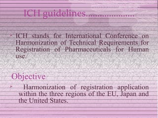 ICH guidelines…………………

   ICH stands for International Conference on
    Harmonization of Technical Requirements for
    Registration of Pharmaceuticals for Human
    use.

Objective
     Harmonization of registration application
    within the three regions of the EU, Japan and
    the United States.
 