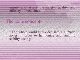    ensure and assess the safety, quality and
    efficacy of medicines.


The zone concept-

      The whole world is divided into 4 climatic
    zones in order to harmonize and simplify
    stablity testing:
 