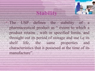 Stability
   The USP defines the stability of a
    pharmaceutical product as “ extent to which a
    product retains , with in specified limits, and
    throught out its period of storage and use i.e its
    shelf life, the same properties and
    characteristics that it possesed at the time of its
    manufacture”.
 