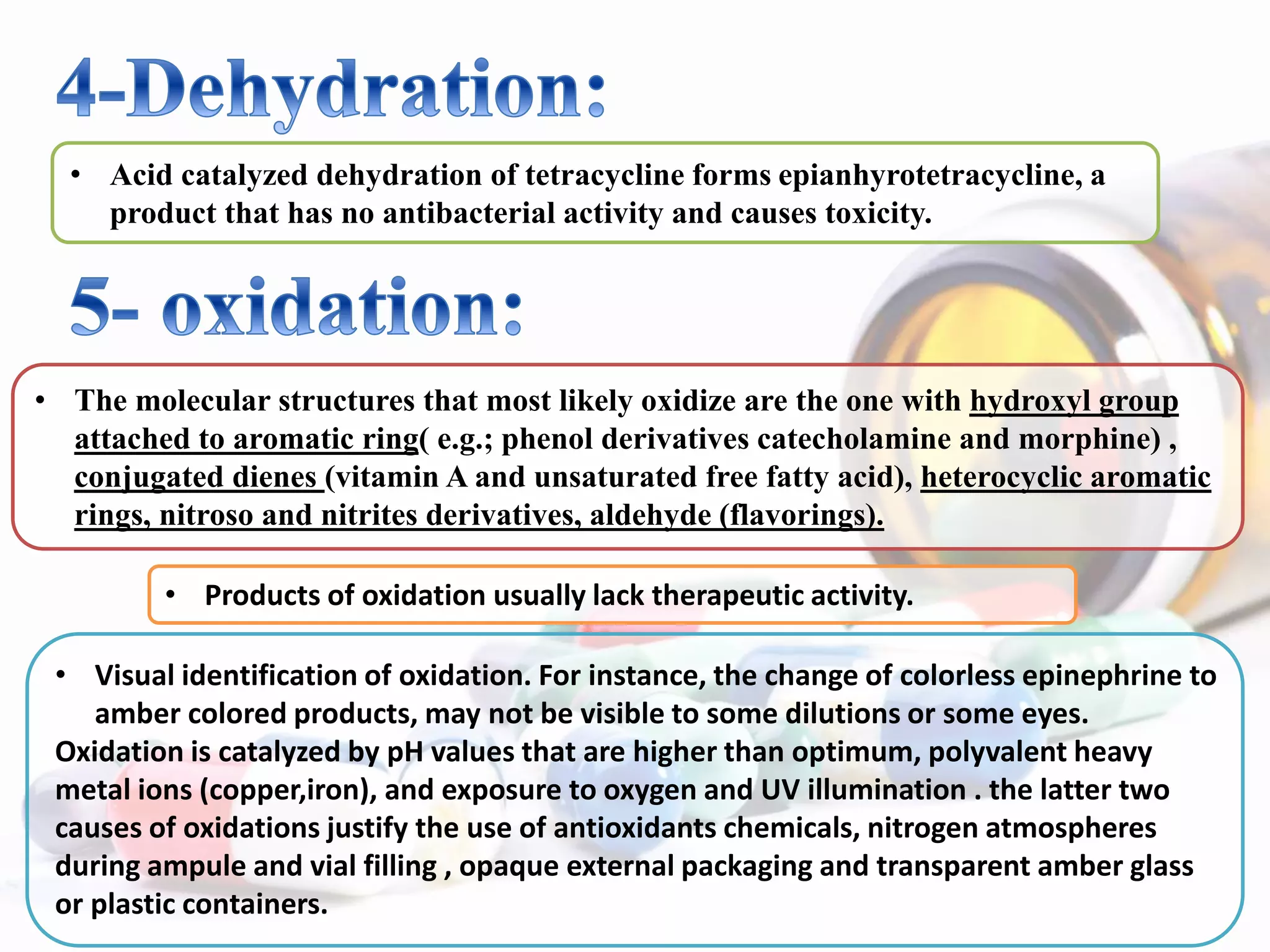 • Acid catalyzed dehydration of tetracycline forms epianhyrotetracycline, a
product that has no antibacterial activity and causes toxicity.
• The molecular structures that most likely oxidize are the one with hydroxyl group
attached to aromatic ring( e.g.; phenol derivatives catecholamine and morphine) ,
conjugated dienes (vitamin A and unsaturated free fatty acid), heterocyclic aromatic
rings, nitroso and nitrites derivatives, aldehyde (flavorings).
• Products of oxidation usually lack therapeutic activity.
• Visual identification of oxidation. For instance, the change of colorless epinephrine to
amber colored products, may not be visible to some dilutions or some eyes.
Oxidation is catalyzed by pH values that are higher than optimum, polyvalent heavy
metal ions (copper,iron), and exposure to oxygen and UV illumination . the latter two
causes of oxidations justify the use of antioxidants chemicals, nitrogen atmospheres
during ampule and vial filling , opaque external packaging and transparent amber glass
or plastic containers.
 