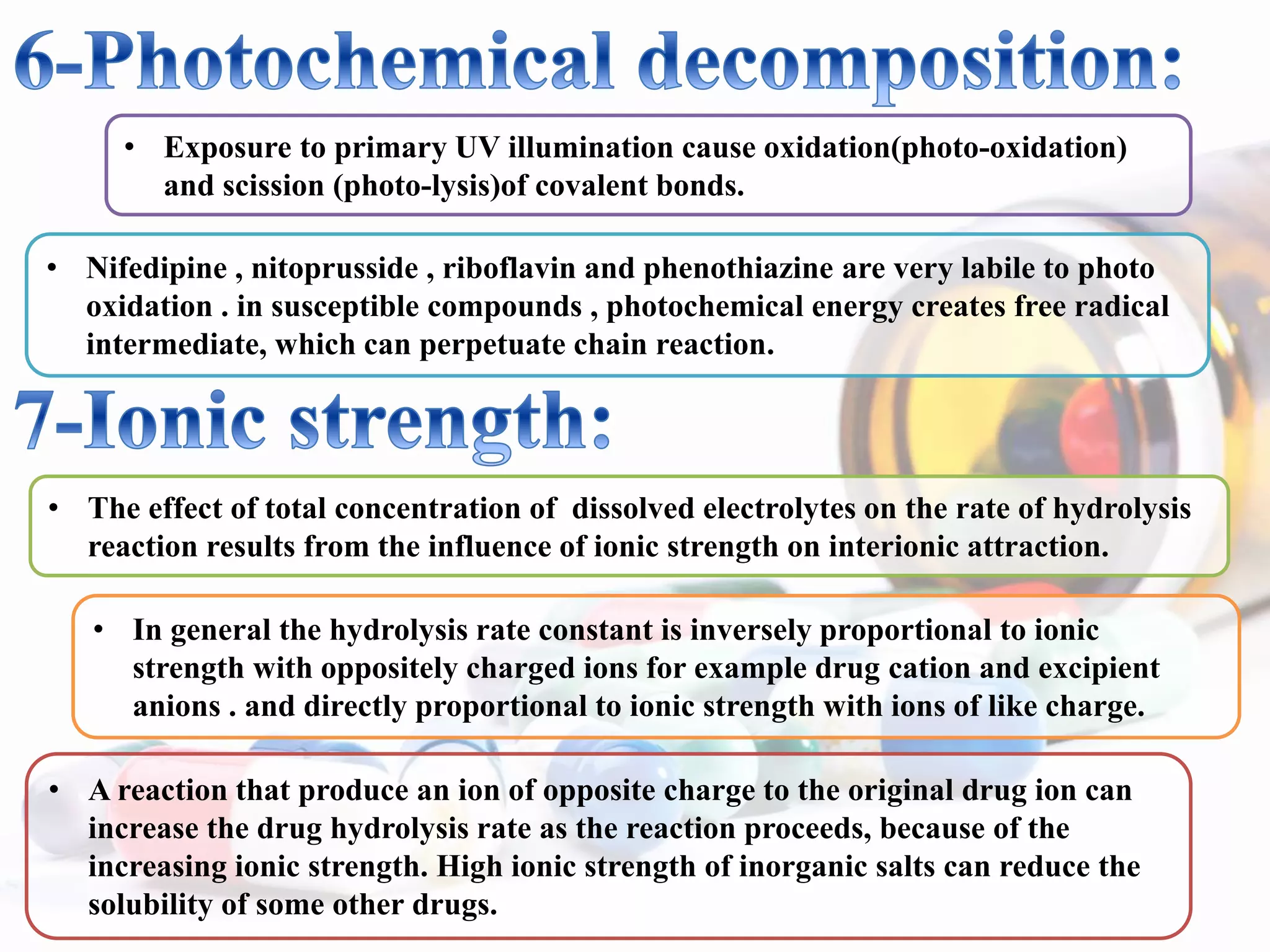 • Exposure to primary UV illumination cause oxidation(photo-oxidation)
and scission (photo-lysis)of covalent bonds.
• Nifedipine , nitoprusside , riboflavin and phenothiazine are very labile to photo
oxidation . in susceptible compounds , photochemical energy creates free radical
intermediate, which can perpetuate chain reaction.
• The effect of total concentration of dissolved electrolytes on the rate of hydrolysis
reaction results from the influence of ionic strength on interionic attraction.
• In general the hydrolysis rate constant is inversely proportional to ionic
strength with oppositely charged ions for example drug cation and excipient
anions . and directly proportional to ionic strength with ions of like charge.
• A reaction that produce an ion of opposite charge to the original drug ion can
increase the drug hydrolysis rate as the reaction proceeds, because of the
increasing ionic strength. High ionic strength of inorganic salts can reduce the
solubility of some other drugs.
 