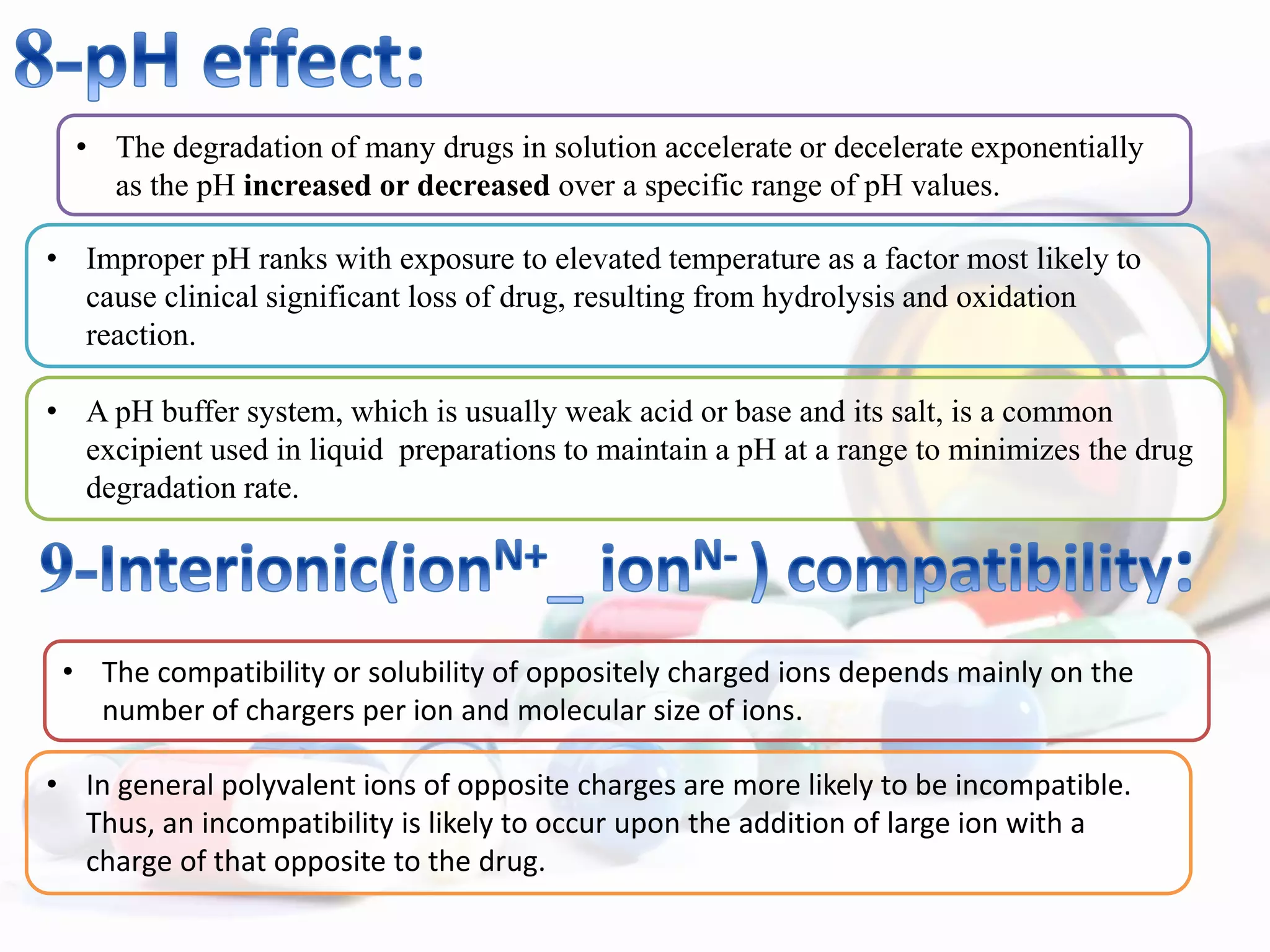 • The degradation of many drugs in solution accelerate or decelerate exponentially
as the pH increased or decreased over a specific range of pH values.
• Improper pH ranks with exposure to elevated temperature as a factor most likely to
cause clinical significant loss of drug, resulting from hydrolysis and oxidation
reaction.
• A pH buffer system, which is usually weak acid or base and its salt, is a common
excipient used in liquid preparations to maintain a pH at a range to minimizes the drug
degradation rate.
• The compatibility or solubility of oppositely charged ions depends mainly on the
number of chargers per ion and molecular size of ions.
• In general polyvalent ions of opposite charges are more likely to be incompatible.
Thus, an incompatibility is likely to occur upon the addition of large ion with a
charge of that opposite to the drug.
 