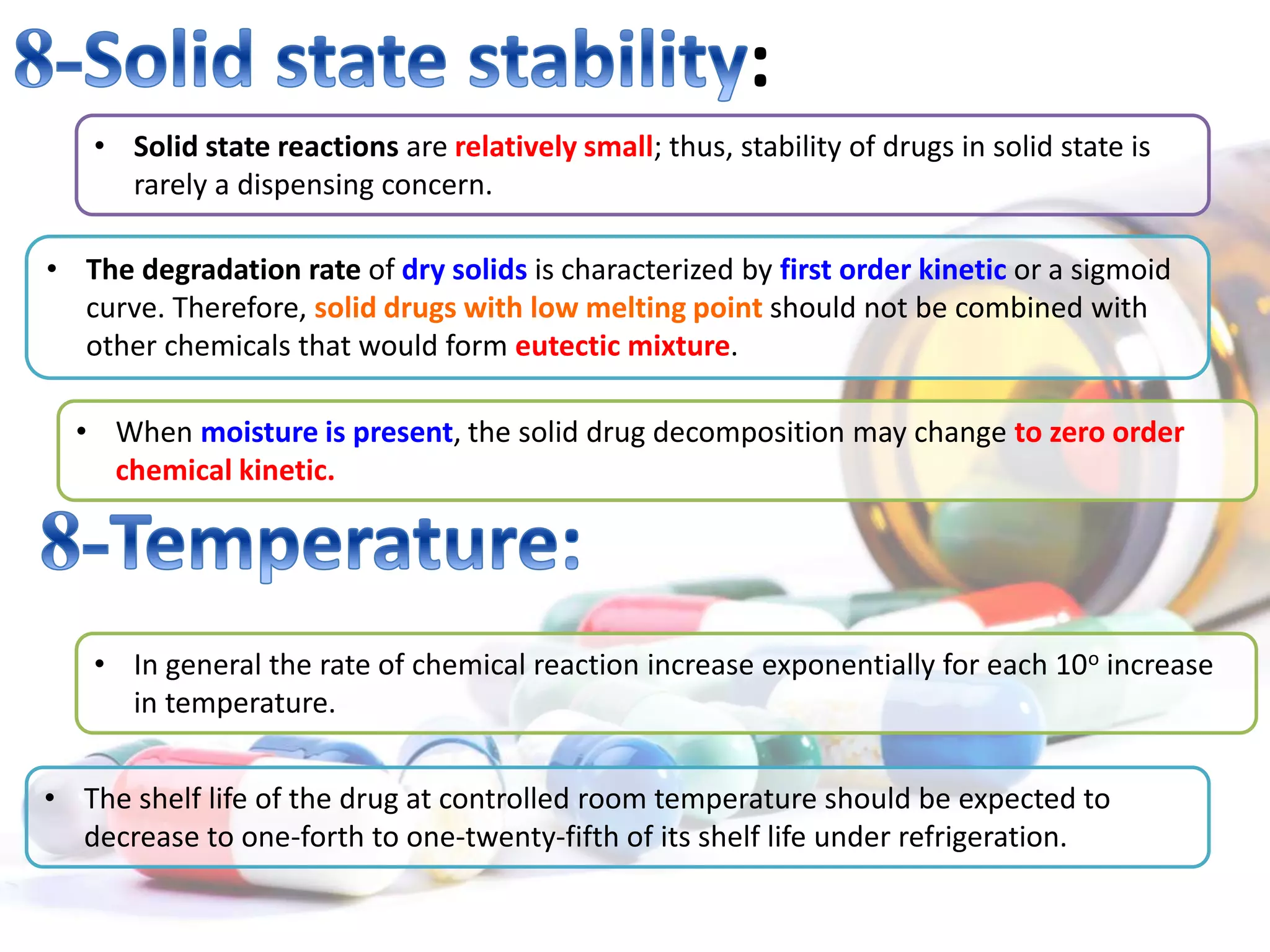 :
• Solid state reactions are relatively small; thus, stability of drugs in solid state is
rarely a dispensing concern.
• The degradation rate of dry solids is characterized by first order kinetic or a sigmoid
curve. Therefore, solid drugs with low melting point should not be combined with
other chemicals that would form eutectic mixture.
• When moisture is present, the solid drug decomposition may change to zero order
chemical kinetic.
• In general the rate of chemical reaction increase exponentially for each 10o increase
in temperature.
• The shelf life of the drug at controlled room temperature should be expected to
decrease to one-forth to one-twenty-fifth of its shelf life under refrigeration.
 