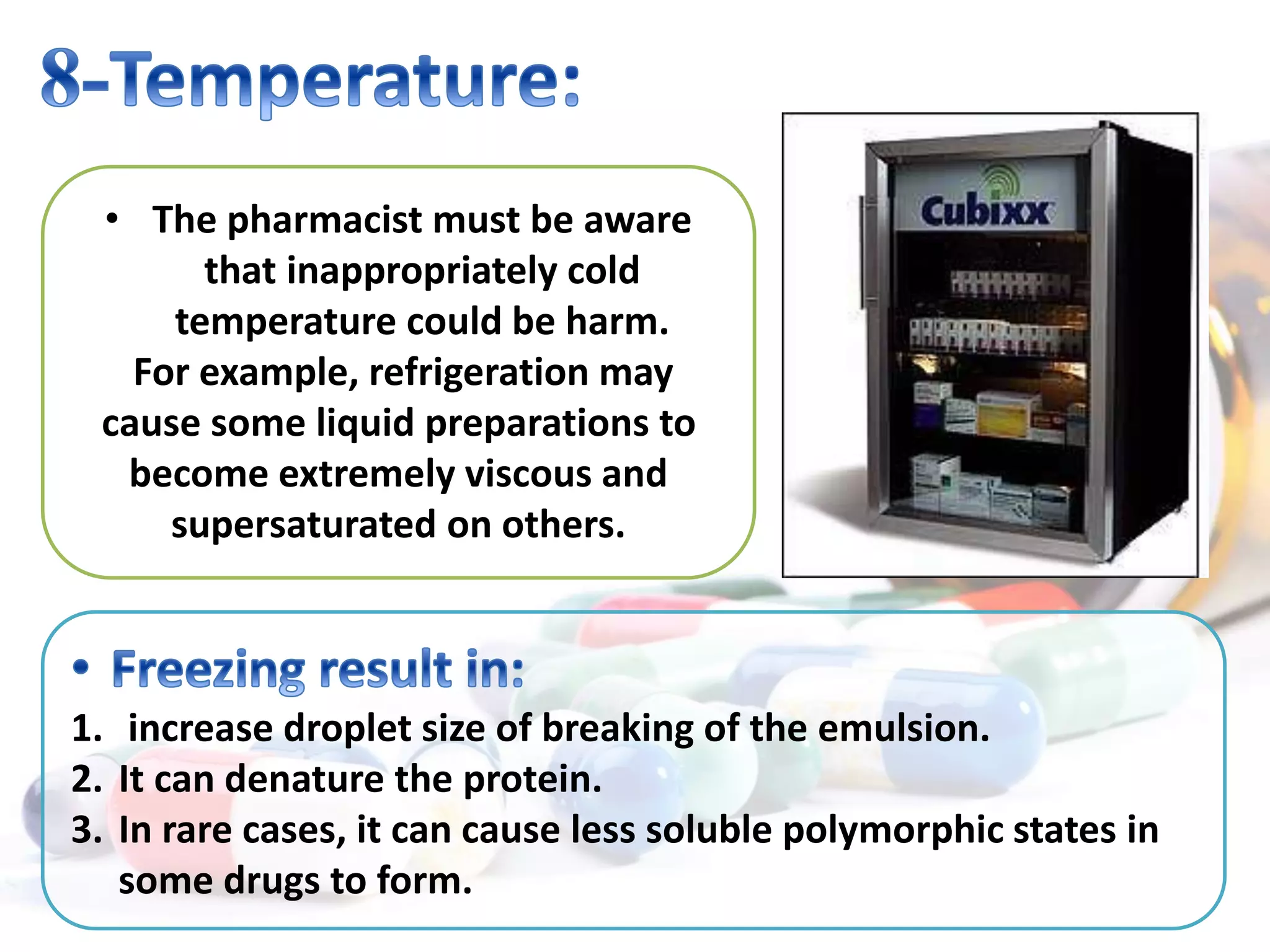 • The pharmacist must be aware
that inappropriately cold
temperature could be harm.
For example, refrigeration may
cause some liquid preparations to
become extremely viscous and
supersaturated on others.
1. increase droplet size of breaking of the emulsion.
2. It can denature the protein.
3. In rare cases, it can cause less soluble polymorphic states in
some drugs to form.
 