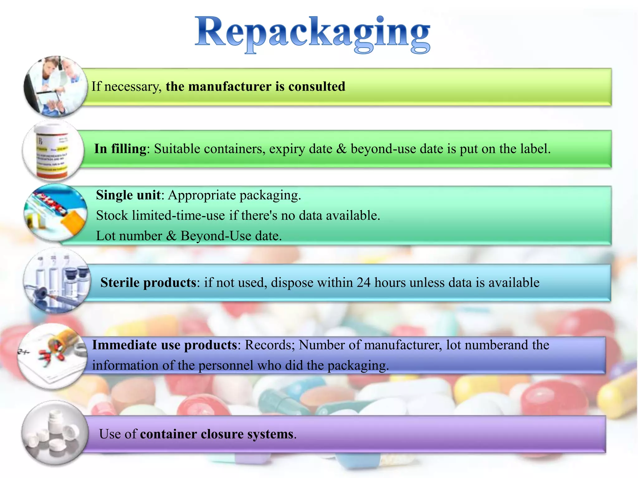 If necessary, the manufacturer is consulted
In filling: Suitable containers, expiry date & beyond-use date is put on the label.
Single unit: Appropriate packaging.
Stock limited-time-use if there's no data available.
Lot number & Beyond-Use date.
Sterile products: if not used, dispose within 24 hours unless data is available
Immediate use products: Records; Number of manufacturer, lot numberand the
information of the personnel who did the packaging.
Use of container closure systems.
 
