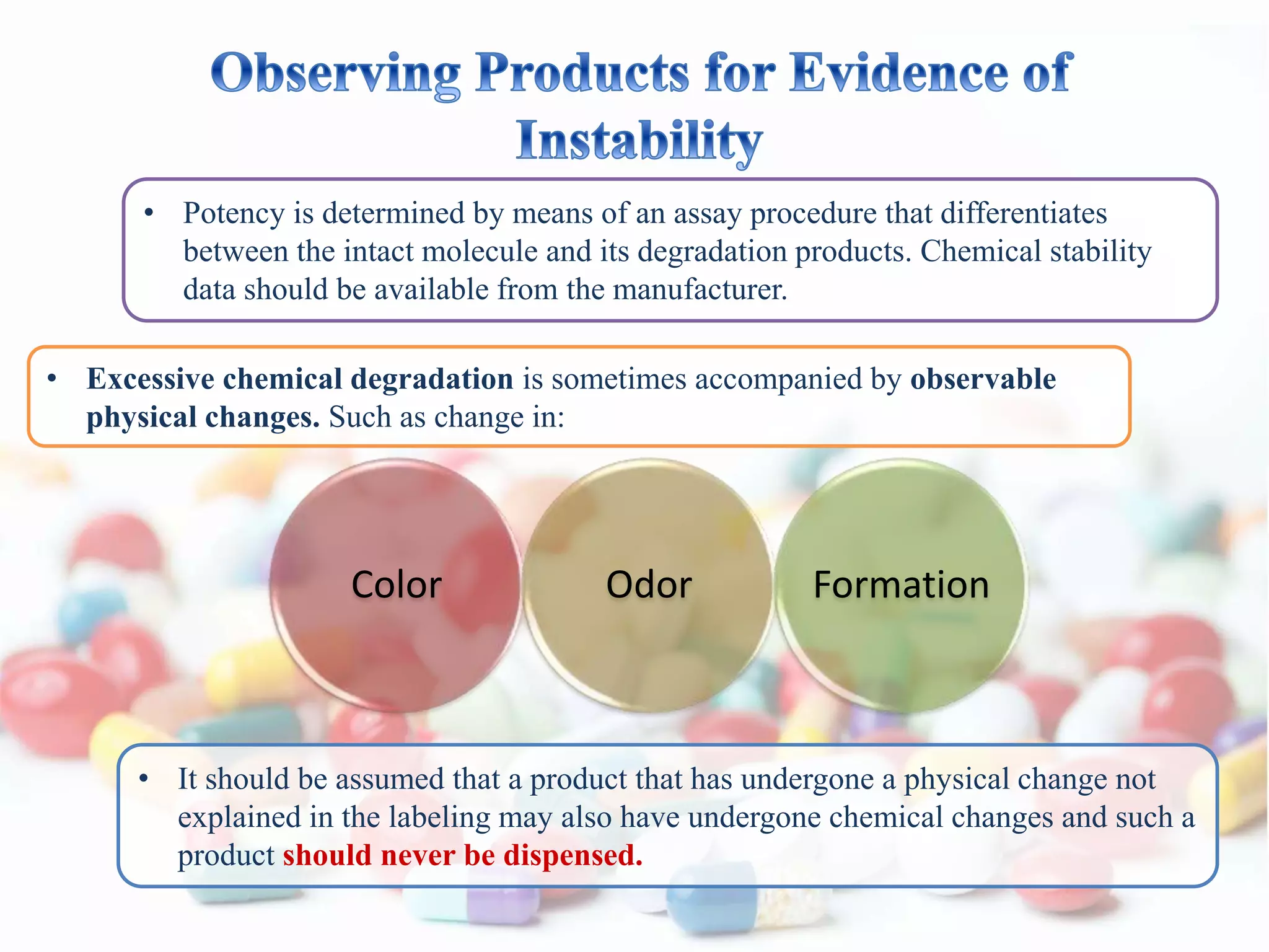 • Potency is determined by means of an assay procedure that differentiates
between the intact molecule and its degradation products. Chemical stability
data should be available from the manufacturer.
• Excessive chemical degradation is sometimes accompanied by observable
physical changes. Such as change in:
• It should be assumed that a product that has undergone a physical change not
explained in the labeling may also have undergone chemical changes and such a
product should never be dispensed.
Color Odor Formation
 