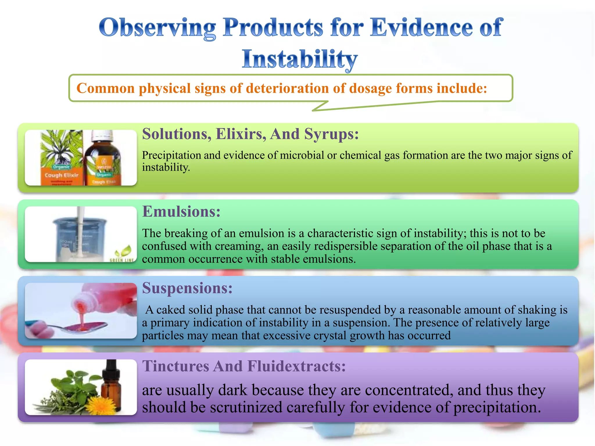 Common physical signs of deterioration of dosage forms include:
Solutions, Elixirs, And Syrups:
Precipitation and evidence of microbial or chemical gas formation are the two major signs of
instability.
Emulsions:
The breaking of an emulsion is a characteristic sign of instability; this is not to be
confused with creaming, an easily redispersible separation of the oil phase that is a
common occurrence with stable emulsions.
Suspensions:
A caked solid phase that cannot be resuspended by a reasonable amount of shaking is
a primary indication of instability in a suspension. The presence of relatively large
particles may mean that excessive crystal growth has occurred
Tinctures And Fluidextracts:
are usually dark because they are concentrated, and thus they
should be scrutinized carefully for evidence of precipitation.
 