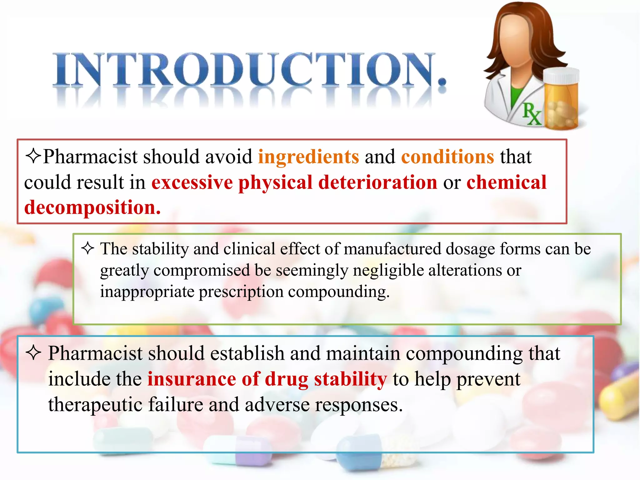  Pharmacist should establish and maintain compounding that
include the insurance of drug stability to help prevent
therapeutic failure and adverse responses.
Pharmacist should avoid ingredients and conditions that
could result in excessive physical deterioration or chemical
decomposition.
 The stability and clinical effect of manufactured dosage forms can be
greatly compromised be seemingly negligible alterations or
inappropriate prescription compounding.
 