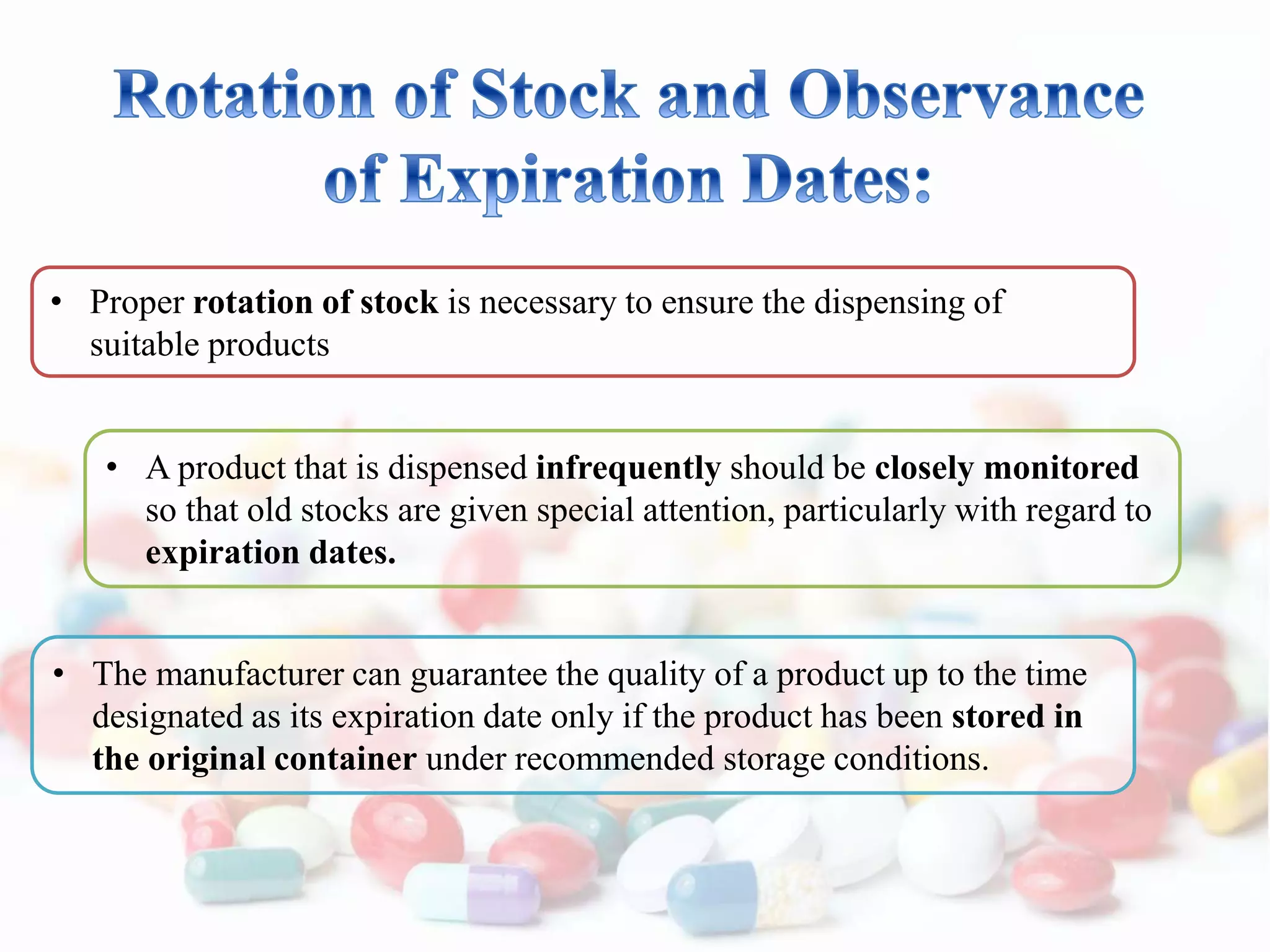 • Proper rotation of stock is necessary to ensure the dispensing of
suitable products
• A product that is dispensed infrequently should be closely monitored
so that old stocks are given special attention, particularly with regard to
expiration dates.
• The manufacturer can guarantee the quality of a product up to the time
designated as its expiration date only if the product has been stored in
the original container under recommended storage conditions.
 