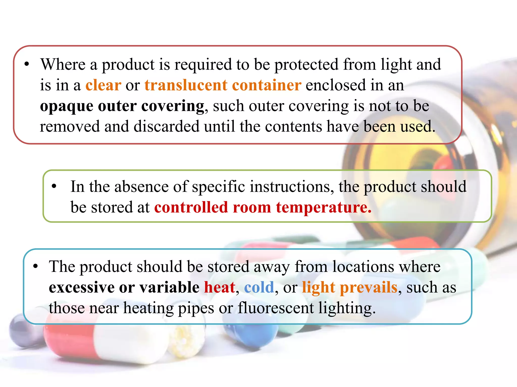 • In the absence of specific instructions, the product should
be stored at controlled room temperature.
• Where a product is required to be protected from light and
is in a clear or translucent container enclosed in an
opaque outer covering, such outer covering is not to be
removed and discarded until the contents have been used.
• The product should be stored away from locations where
excessive or variable heat, cold, or light prevails, such as
those near heating pipes or fluorescent lighting.
 