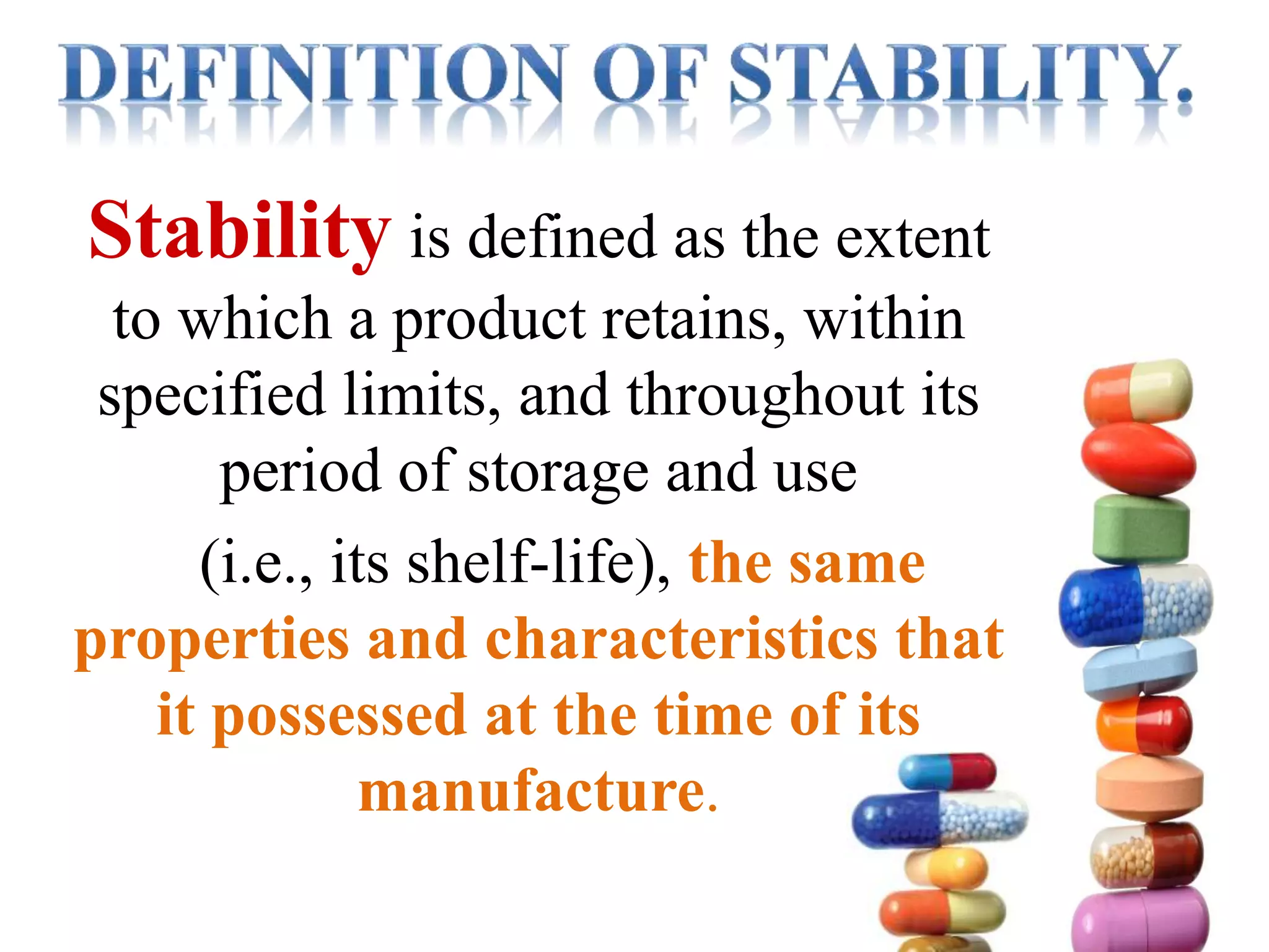 Stability is defined as the extent
to which a product retains, within
specified limits, and throughout its
period of storage and use
(i.e., its shelf-life), the same
properties and characteristics that
it possessed at the time of its
manufacture.
 