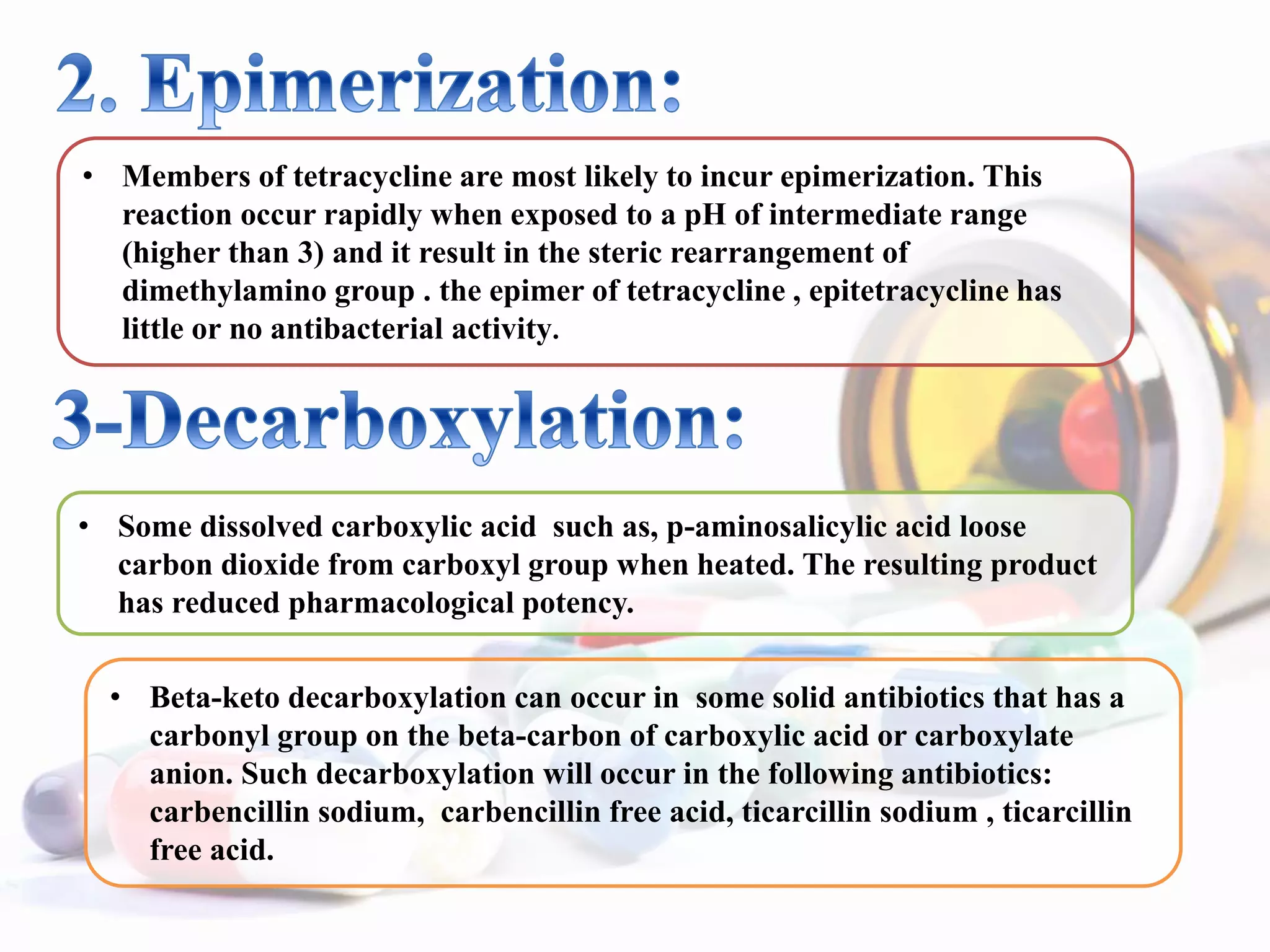 • Members of tetracycline are most likely to incur epimerization. This
reaction occur rapidly when exposed to a pH of intermediate range
(higher than 3) and it result in the steric rearrangement of
dimethylamino group . the epimer of tetracycline , epitetracycline has
little or no antibacterial activity.
• Some dissolved carboxylic acid such as, p-aminosalicylic acid loose
carbon dioxide from carboxyl group when heated. The resulting product
has reduced pharmacological potency.
• Beta-keto decarboxylation can occur in some solid antibiotics that has a
carbonyl group on the beta-carbon of carboxylic acid or carboxylate
anion. Such decarboxylation will occur in the following antibiotics:
carbencillin sodium, carbencillin free acid, ticarcillin sodium , ticarcillin
free acid.
 