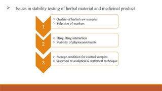  Issues in stability testing of herbal material and medicinal product
1
o Quality of herbal raw material
o Selection of markers
2
o Drug-Drug interaction
o Stability of phytoconstituents
3
o Storage condition for control samples
o Selection of analytical & statistical technique
 