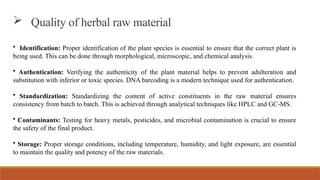 • Identification: Proper identification of the plant species is essential to ensure that the correct plant is
being used. This can be done through morphological, microscopic, and chemical analysis.
• Authentication: Verifying the authenticity of the plant material helps to prevent adulteration and
substitution with inferior or toxic species. DNA barcoding is a modern technique used for authentication.
• Standardization: Standardizing the content of active constituents in the raw material ensures
consistency from batch to batch. This is achieved through analytical techniques like HPLC and GC-MS.
• Contaminants: Testing for heavy metals, pesticides, and microbial contamination is crucial to ensure
the safety of the final product.
• Storage: Proper storage conditions, including temperature, humidity, and light exposure, are essential
to maintain the quality and potency of the raw materials.
 Quality of herbal raw material
 