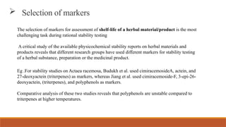  Selection of markers
The selection of markers for assessment of shelf-life of a herbal material/product is the most
challenging task during rational stability testing
A critical study of the available physicochemical stability reports on herbal materials and
products reveals that different research groups have used different markers for stability testing
of a herbal substance, preparation or the medicinal product.
Eg .For stability studies on Actaea racemosa, Budukh et al. used cimiracemosideA, actein, and
27-deoxyactein (triterpenes) as markers, whereas Jiang et al. used cimiracemoside-F, 3-epi-26-
deoxyactein, (triterpenes), and polyphenols as markers.
Comparative analysis of these two studies reveals that polyphenols are unstable compared to
triterpenes at higher temperatures.
 