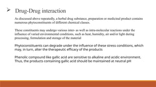 As discussed above repeatedly, a herbal drug substance, preparation or medicinal product contains
numerous phytoconstituents of different chemical classes.
These constituents may undergo various inter- as well as intra-molecular reactions under the
influence of varied environmental conditions, such as heat, humidity, air and/or light during
processing, formulation and storage of the material
Phytoconstituents can degrade under the influence of these stress conditions, which
may, in turn, alter the therapeutic efficacy of the products
Phenolic compound like gallic acid are sensitive to alkaline and acidic environment.
Thus, the products containing gallic acid should be maintained at neutral pH
 Drug-Drug interaction
 