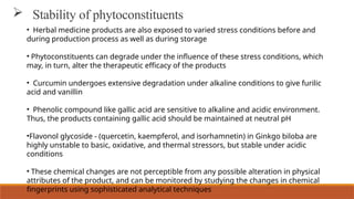  Stability of phytoconstituents
• Herbal medicine products are also exposed to varied stress conditions before and
during production process as well as during storage
• Phytoconstituents can degrade under the influence of these stress conditions, which
may, in turn, alter the therapeutic efficacy of the products
• Curcumin undergoes extensive degradation under alkaline conditions to give furilic
acid and vanillin
• Phenolic compound like gallic acid are sensitive to alkaline and acidic environment.
Thus, the products containing gallic acid should be maintained at neutral pH
•Flavonol glycoside - (quercetin, kaempferol, and isorhamnetin) in Ginkgo biloba are
highly unstable to basic, oxidative, and thermal stressors, but stable under acidic
conditions
• These chemical changes are not perceptible from any possible alteration in physical
attributes of the product, and can be monitored by studying the changes in chemical
fingerprints using sophisticated analytical techniques
 