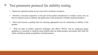 o Herbal raw materials usually do not come with a certificate of analysis.
o Therefore, it becomes imperative on the part of the product manufacturer to conduct various tests on
the raw material assure its identity and quality prior to the production of herbal medicinal products.
o Those tests become a guiding force for selecting appropriate tests for monitoring of stability of the
product
o With the help of modern analytical techniques like HPLC, HPTLC and by employing proper
guidelines it is possible to establish sound stability data for herbal products and predict their shelf life
which will help in global acceptability of herbal products.
 Test parameter protocol for stability testing
 