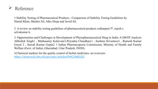 1.Stability Testing of Pharmaceutical Products - Comparison of Stability Testing Guidelines by
Hamid Khan, Musher Ali, Alka Ahuja and Javed Ali.
2. A review on stability testing guidelines of pharmaceutical products zothanpuii f*, rajesh r,
selvakumar k.
 Reference
3. Opportunities and Challenges in Development of Phytopharmaceutical Drug in India- A SWOT Analysis
Abhishek Singh1 , Muthusamy Kalaivani1,Priyanka Chaudhary1 , Sushma Srivastava1 , Ramesh Kumar
Goyal 2 , Suresh Kumar Gupta2 1 Indian Pharmacopoeia Commission, Ministry of Health and Family
Welfare (Govt. of India), Ghaziabad, Uttar Pradesh, INDIA.
4.Chemical markers for the quality control of herbal medicines: an overview:
https://www.ncbi.nlm.nih.gov/pmc/articles/PMC2488332/
 
