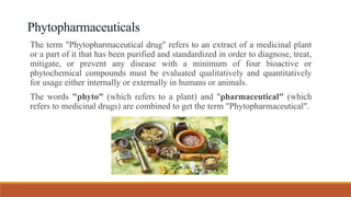 Phytopharmaceuticals
The term "Phytopharmaceutical drug" refers to an extract of a medicinal plant
or a part of it that has been purified and standardized in order to diagnose, treat,
mitigate, or prevent any disease with a minimum of four bioactive or
phytochemical compounds must be evaluated qualitatively and quantitatively
for usage either internally or externally in humans or animals.
The words "phyto" (which refers to a plant) and "pharmaceutical" (which
refers to medicinal drugs) are combined to get the term "Phytopharmaceutical".
 