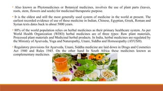 • Also known as Phytomedicines or Botanical medicines, involves the use of plant parts (leaves,
roots, stem, flowers and seeds) for medicinal/therapeutic purpose.
• It is the oldest and still the most generally used system of medicine in the world at present. The
earliest recorded evidence of use of these medicine in Indian, Chinese, Egyptian, Greek, Roman and
Syrian texts dates back to about 5000 years.
• 80% of the world population relies on herbal medicines as their primary healthcare system. As per
World Health Organization (WHO) herbal medicines are of three types: Raw plant materials,
Processed plant materials and Medicinal herbal products. In India, herbal medicines are regulated by
the Ministry of Ayurveda, Yoga and Naturopathy, Unani, Siddha and Homoeopathy (AYUSH).
• Regulatory provisions for Ayurveda, Unani, Siddha medicine are laid down in Drugs and Cosmetics
Act 1940 and Rules 1945. On the other hand In South Africa these medicines known as
complementary medicines.
 