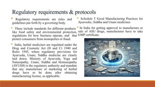 Regulatory requirements & protocols
 Regulatory requirements are rules and
guidelines put forth by a governing body.
 These include standards for different products
like food safety and environmental protection,
regulations for how business operate, and that
protect consumers from monopolies or fraud.
 India, herbal medicines are regulated under the
Drug and Cosmetic Act (D and C) 1940 and
Rules 1945, where regulatory provisions for
Ayurveda, Unani, Siddha medicine are clearly
laid down. Ministry of Ayurveda, Yoga and
Naturopathy, Unani, Siddha and Homoeopathy
(AYUSH) is the regulatory authority and mandate
that any manufacture or marketing of herbal
drugs have to be done after obtaining
manufacturing license, as applicable.
 Schedule T Good Manufacturing Practices for
Ayurvedic, Siddha and Unani medicines
 In India for getting approval to manufacture or
sale of ASU drugs, manufacturer have to take
GMP certificate.
 