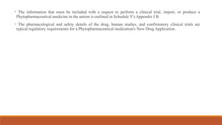 • The information that must be included with a request to perform a clinical trial, import, or produce a
Phytopharmaceutical medicine in the nation is outlined in Schedule Y's Appendix I B.
• The pharmacological and safety details of the drug, human studies, and confirmatory clinical trials are
typical regulatory requirements for a Phytopharmaceutical medication's New Drug Application.
 