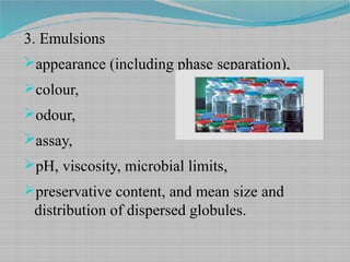 3. Emulsions
appearance (including phase separation),
colour,
odour,
assay,
pH, viscosity, microbial limits,
preservative content, and mean size and
distribution of dispersed globules.
 