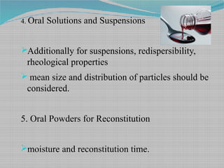 4. Oral Solutions and Suspensions
Additionally for suspensions, redispersibility,
rheological properties
 mean size and distribution of particles should be
considered.
5. Oral Powders for Reconstitution
moisture and reconstitution time.
 