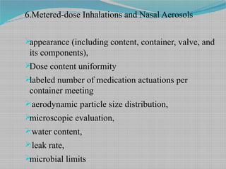 6.Metered-dose Inhalations and Nasal Aerosols
appearance (including content, container, valve, and
its components),
Dose content uniformity
labeled number of medication actuations per
container meeting
aerodynamic particle size distribution,
microscopic evaluation,
water content,
leak rate,
microbial limits
 