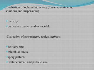 -Evaluation of ophthalmic or (e.g., creams, ointments,
solutions,and suspensions)
Sterility
particulate matter, and extractable.
-Evaluation of non-metered topical aerosols
delivery rate,
microbial limits,
spray pattern,
 water content, and particle size
 