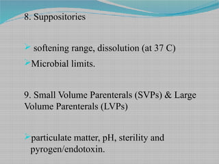 8. Suppositories
 softening range, dissolution (at 37 C)
Microbial limits.
9. Small Volume Parenterals (SVPs) & Large
Volume Parenterals (LVPs)
particulate matter, pH, sterility and
pyrogen/endotoxin.
 