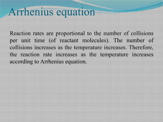 Arrhenius equation
Reaction rates are proportional to the number of collisions
per unit time (of reactant molecules). The number of
collisions increases as the temperature increases. Therefore,
the reaction rate increases as the temperature increases
according to Arrhenius equation.
 