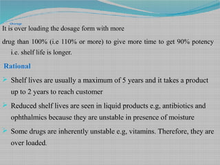 Overage
It is over loading the dosage form with more
drug than 100% (i.e 110% or more) to give more time to get 90% potency
i.e. shelf life is longer.
Rational
 Shelf lives are usually a maximum of 5 years and it takes a product
up to 2 years to reach customer
 Reduced shelf lives are seen in liquid products e.g, antibiotics and
ophthalmics because they are unstable in presence of moisture
 Some drugs are inherently unstable e.g, vitamins. Therefore, they are
over loaded.
 