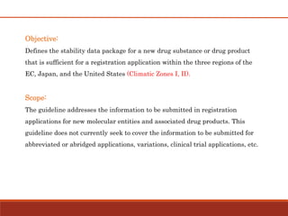 Objective:
Defines the stability data package for a new drug substance or drug product
that is sufficient for a registration application within the three regions of the
EC, Japan, and the United States (Climatic Zones I, II).
Scope:
The guideline addresses the information to be submitted in registration
applications for new molecular entities and associated drug products. This
guideline does not currently seek to cover the information to be submitted for
abbreviated or abridged applications, variations, clinical trial applications, etc.
 
