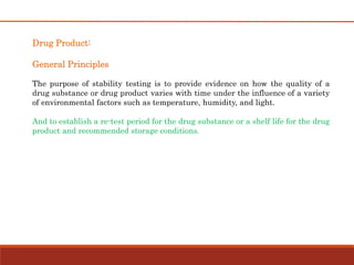 Drug Product:
General Principles
The purpose of stability testing is to provide evidence on how the quality of a
drug substance or drug product varies with time under the influence of a variety
of environmental factors such as temperature, humidity, and light.
And to establish a re-test period for the drug substance or a shelf life for the drug
product and recommended storage conditions.
 