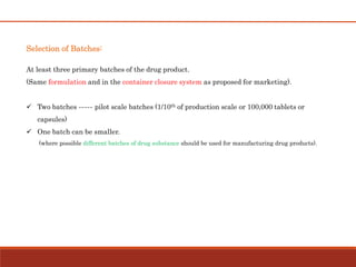 Selection of Batches:
At least three primary batches of the drug product.
(Same formulation and in the container closure system as proposed for marketing).
 Two batches ----- pilot scale batches (1/10th of production scale or 100,000 tablets or
capsules)
 One batch can be smaller.
(where possible different batches of drug substance should be used for manufacturing drug products).
 