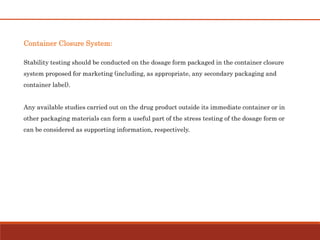 Container Closure System:
Stability testing should be conducted on the dosage form packaged in the container closure
system proposed for marketing (including, as appropriate, any secondary packaging and
container label).
Any available studies carried out on the drug product outside its immediate container or in
other packaging materials can form a useful part of the stress testing of the dosage form or
can be considered as supporting information, respectively.
 