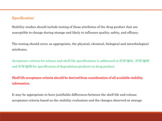 Specification:
Stability studies should include testing of those attributes of the drug product that are
susceptible to change during storage and likely to influence quality, safety, and efficacy.
The testing should cover, as appropriate, the physical, chemical, biological and microbiological
attributes.
Acceptance criteria for release and shelf life specifications is addressed in ICH Q6A , ICH Q6B
and ICH Q3B for specification of degradation products in drug product.
Shelf life acceptance criteria should be derived from consideration of all available stability
information.
It may be appropriate to have justifiable differences between the shelf life and release
acceptance criteria based on the stability evaluation and the changes observed on storage.
 