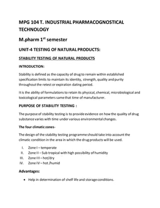 MPG 104 T. INDUSTRIAL PHARMACOGNOSTICAL
TECHNOLOGY
M.pharm 1st
semester
UNIT-4 TESTING OF NATURAL PRODUCTS:
STABILITY TESTING OF NATURAL PRODUCTS
INTRODUCTION:
Stability is defined as the capacity of drug to remain within established
specification limits to maintain its identity, strength, quality and purity
throughoutthe retest or expiration dating period.
Itis the ability of formulations to retain its physical, chemical, microbiological and
toxicological parameters samethat time of manufacturer.
PURPOSE OF STABILITY TESTING :
The purposeof stability testing is to provideevidence on how the quality of drug
substancevaries with time under various environmentalchanges.
The four climatic zones-
The design of the stability testing programmeshould take into account the
climatic condition in the area in which the drug products will be used.
I. Zone I – temperate
II. Zone II –Sub tropical with high possibility of humidity
III. Zone III –hot/dry
IV. Zone IV – hot /humid
Advantages:
 Help in determination of shelf life and storageconditions.
 