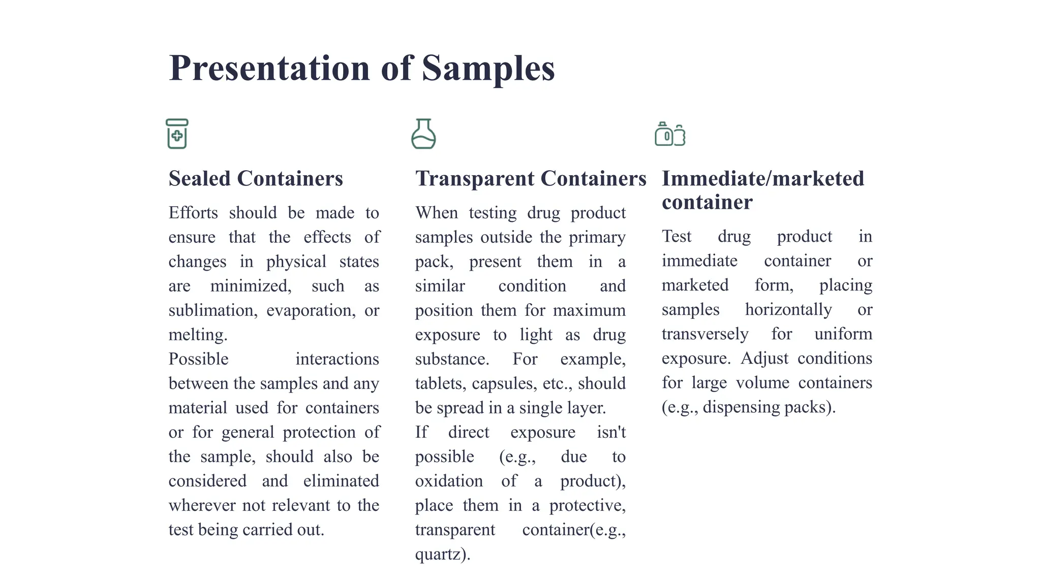 Presentation of Samples
Sealed Containers
Efforts should be made to
ensure that the effects of
changes in physical states
are minimized, such as
sublimation, evaporation, or
melting.
Possible interactions
between the samples and any
material used for containers
or for general protection of
the sample, should also be
considered and eliminated
wherever not relevant to the
test being carried out.
Transparent Containers
When testing drug product
samples outside the primary
pack, present them in a
similar condition and
position them for maximum
exposure to light as drug
substance. For example,
tablets, capsules, etc., should
be spread in a single layer.
If direct exposure isn't
possible (e.g., due to
oxidation of a product),
place them in a protective,
transparent container(e.g.,
quartz).
Immediate/marketed
container
Test drug product in
immediate container or
marketed form, placing
samples horizontally or
transversely for uniform
exposure. Adjust conditions
for large volume containers
(e.g., dispensing packs).
 