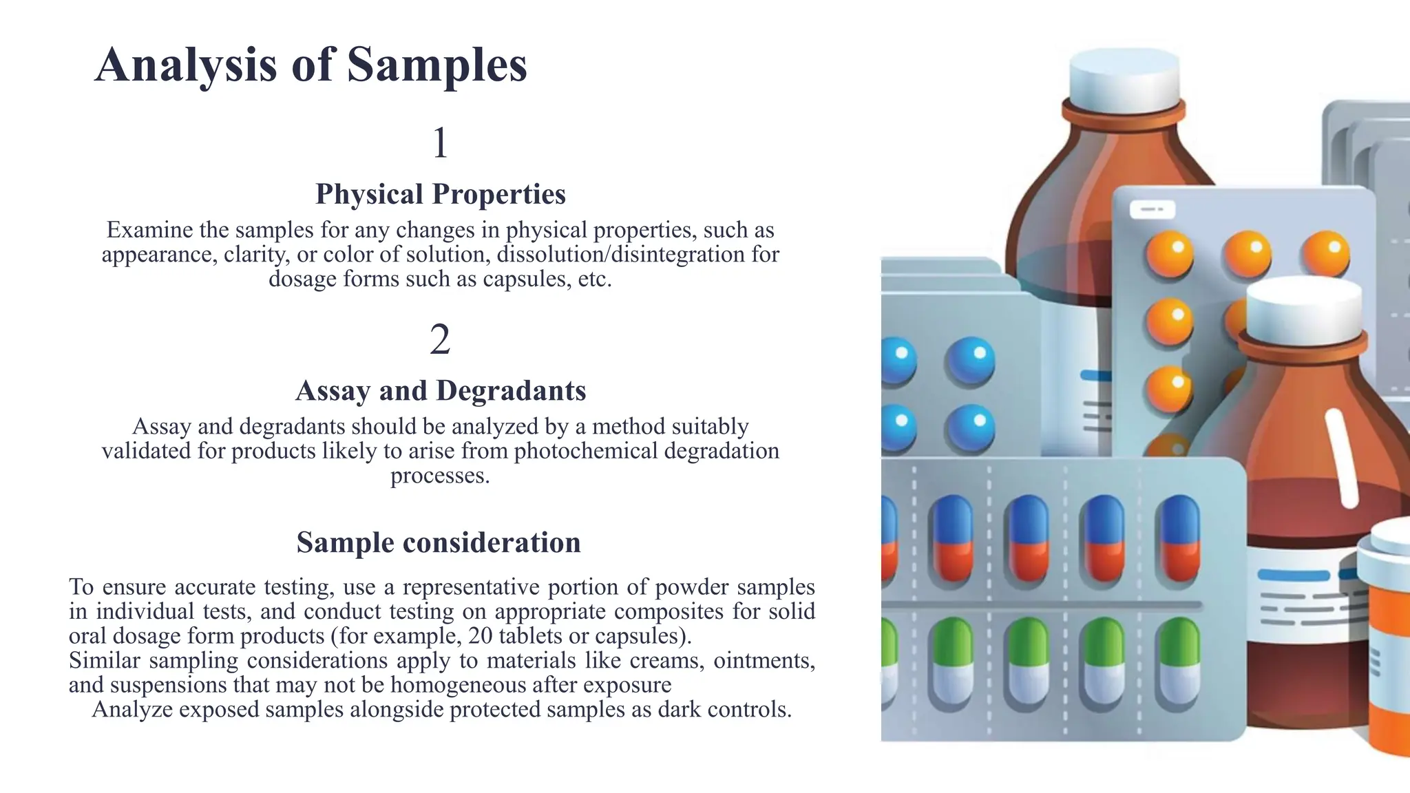 Analysis of Samples
1
Physical Properties
Examine the samples for any changes in physical properties, such as
appearance, clarity, or color of solution, dissolution/disintegration for
dosage forms such as capsules, etc.
2
Assay and Degradants
Assay and degradants should be analyzed by a method suitably
validated for products likely to arise from photochemical degradation
processes.
Sample consideration
To ensure accurate testing, use a representative portion of powder samples
in individual tests, and conduct testing on appropriate composites for solid
oral dosage form products (for example, 20 tablets or capsules).
Similar sampling considerations apply to materials like creams, ointments,
and suspensions that may not be homogeneous after exposure
Analyze exposed samples alongside protected samples as dark controls.
.
 