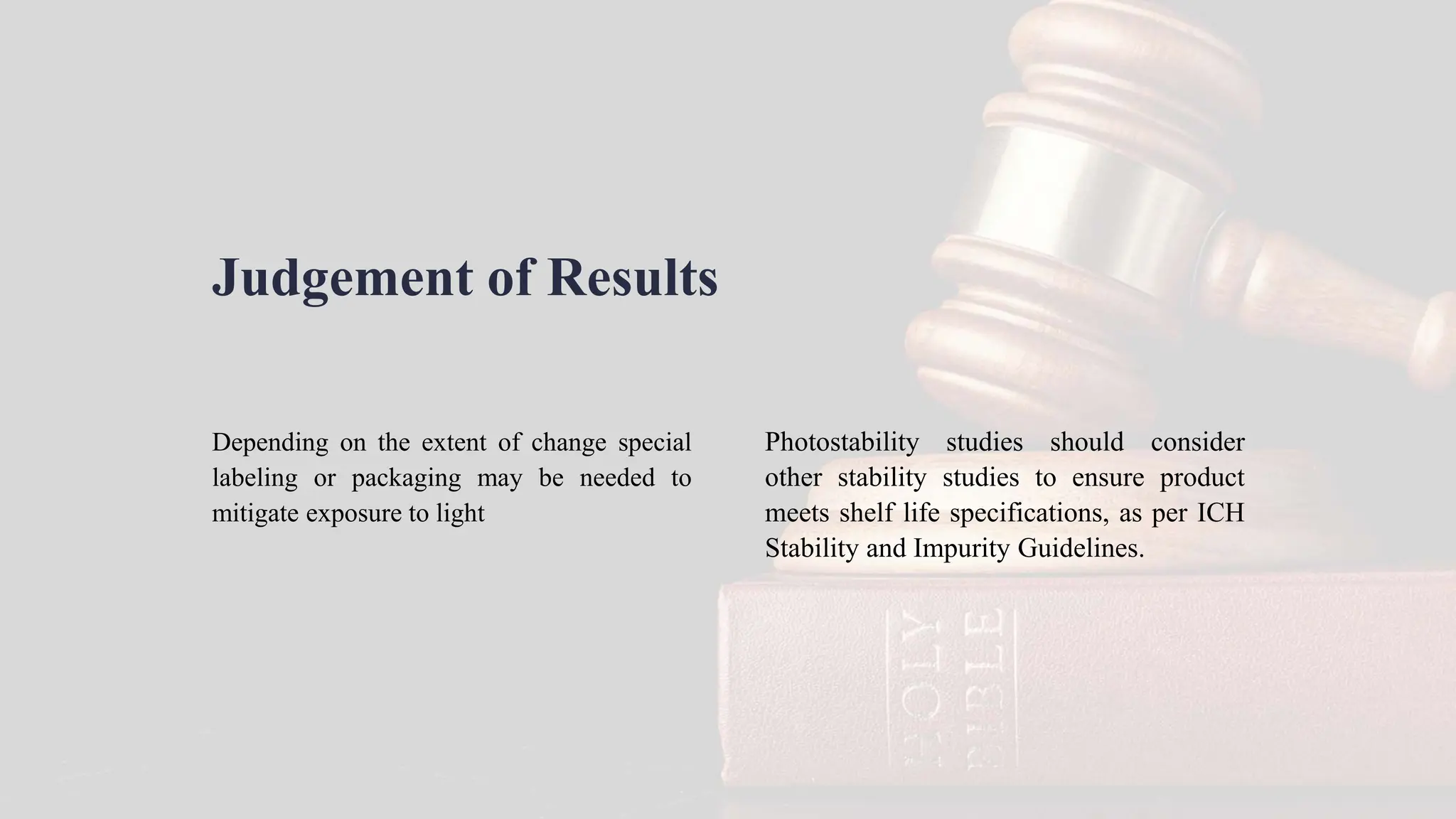 Judgement of Results
Depending on the extent of change special
labeling or packaging may be needed to
mitigate exposure to light
Photostability studies should consider
other stability studies to ensure product
meets shelf life specifications, as per ICH
Stability and Impurity Guidelines.
 