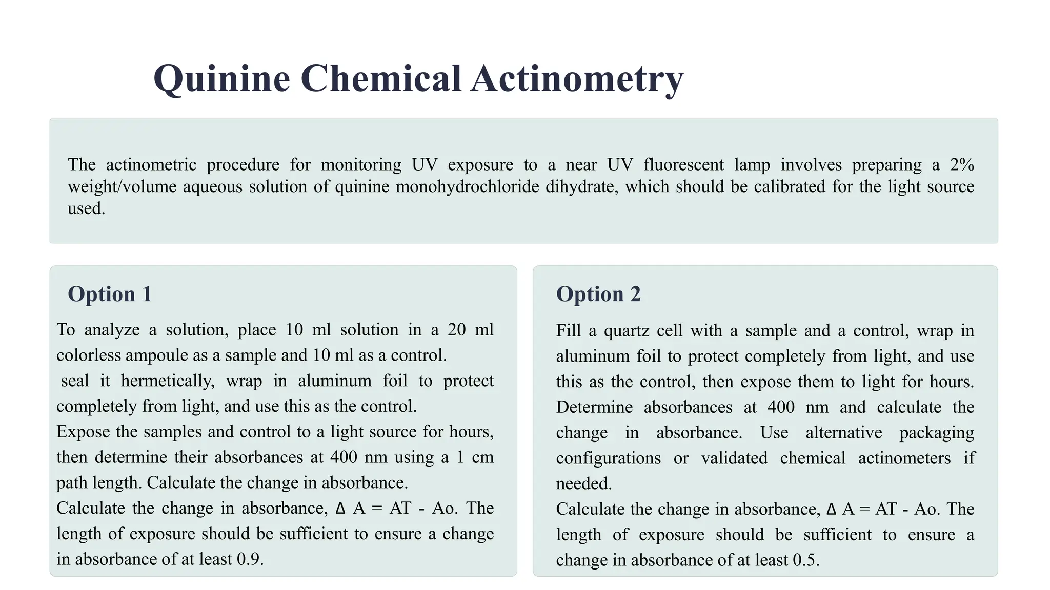 Quinine Chemical Actinometry
Option 1
To analyze a solution, place 10 ml solution in a 20 ml
colorless ampoule as a sample and 10 ml as a control.
seal it hermetically, wrap in aluminum foil to protect
completely from light, and use this as the control.
Expose the samples and control to a light source for hours,
then determine their absorbances at 400 nm using a 1 cm
path length. Calculate the change in absorbance.
Calculate the change in absorbance, ∆ A = AT - Ao. The
length of exposure should be sufficient to ensure a change
in absorbance of at least 0.9.
Option 2
Fill a quartz cell with a sample and a control, wrap in
aluminum foil to protect completely from light, and use
this as the control, then expose them to light for hours.
Determine absorbances at 400 nm and calculate the
change in absorbance. Use alternative packaging
configurations or validated chemical actinometers if
needed.
Calculate the change in absorbance, ∆ A = AT - Ao. The
length of exposure should be sufficient to ensure a
change in absorbance of at least 0.5.
The actinometric procedure for monitoring UV exposure to a near UV fluorescent lamp involves preparing a 2%
weight/volume aqueous solution of quinine monohydrochloride dihydrate, which should be calibrated for the light source
used.
 