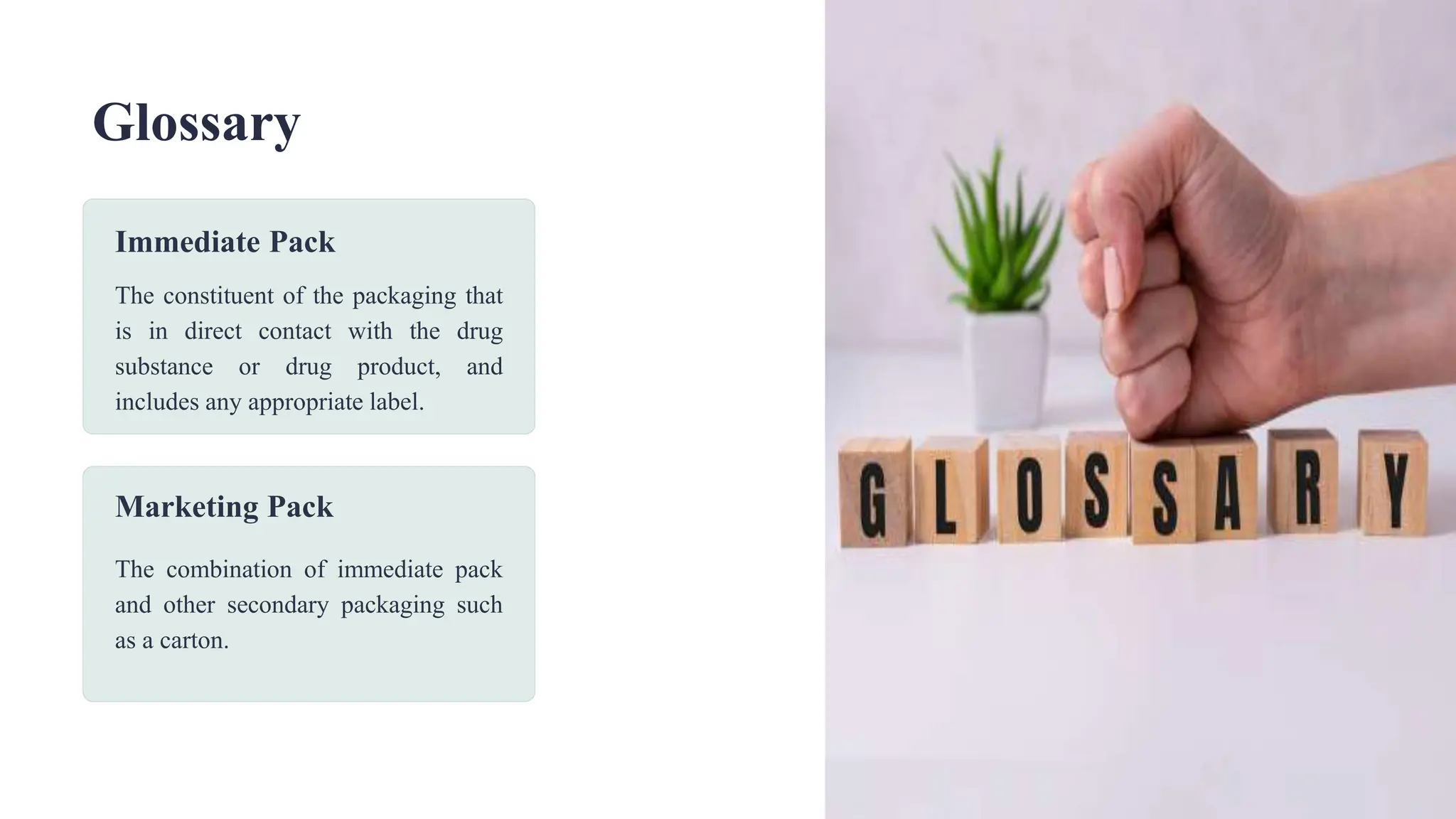 Glossary
Immediate Pack
The constituent of the packaging that
is in direct contact with the drug
substance or drug product, and
includes any appropriate label.
Marketing Pack
The combination of immediate pack
and other secondary packaging such
as a carton.
 