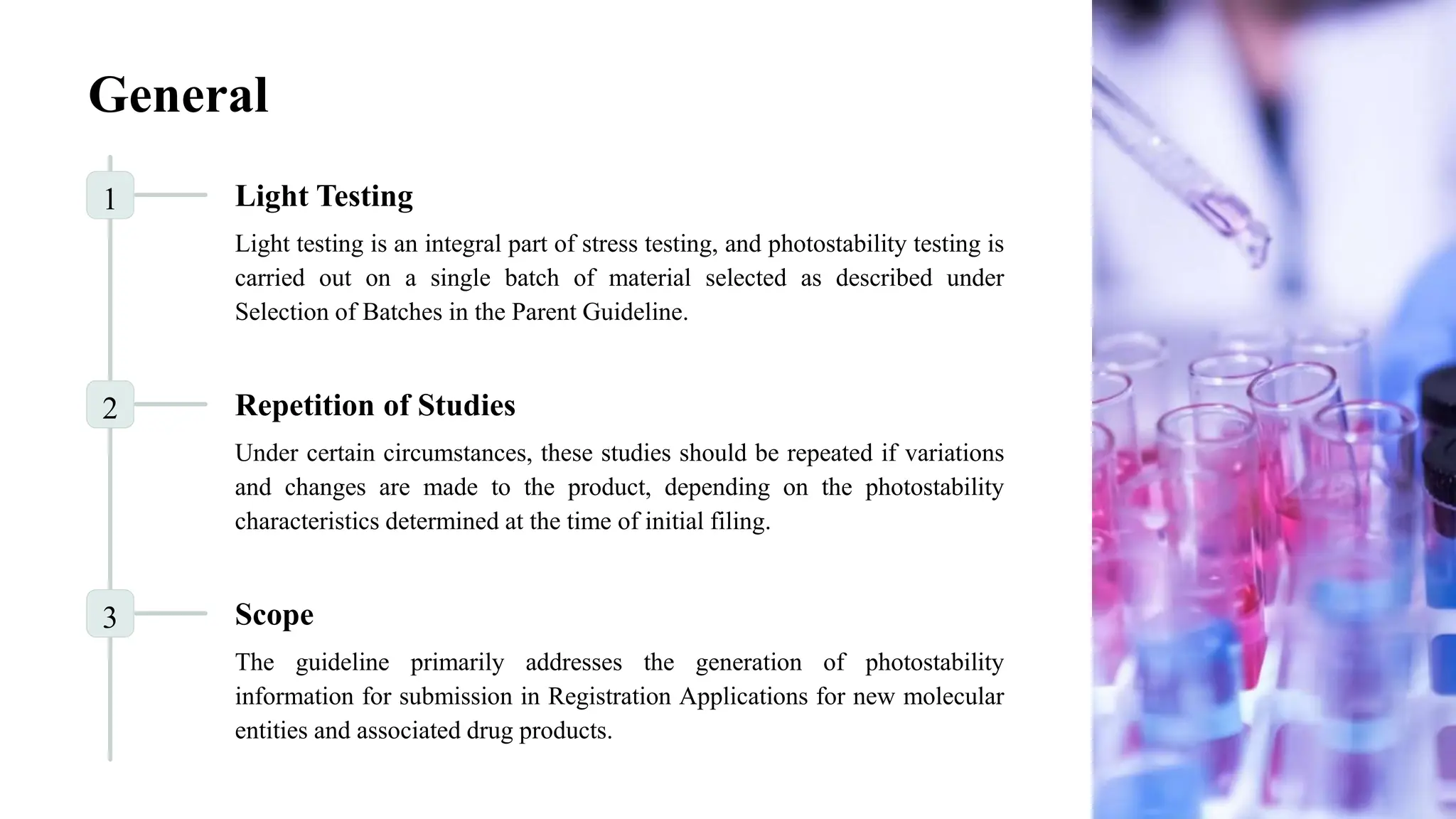 General
1 Light Testing
Light testing is an integral part of stress testing, and photostability testing is
carried out on a single batch of material selected as described under
Selection of Batches in the Parent Guideline.
2 Repetition of Studies
Under certain circumstances, these studies should be repeated if variations
and changes are made to the product, depending on the photostability
characteristics determined at the time of initial filing.
3 Scope
The guideline primarily addresses the generation of photostability
information for submission in Registration Applications for new molecular
entities and associated drug products.
 