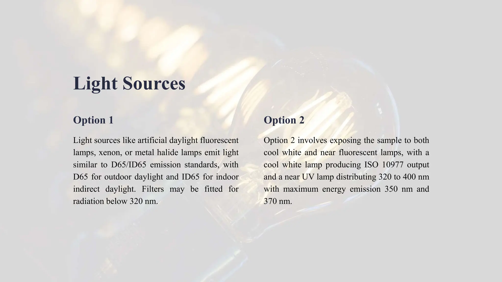 Light Sources
Option 1
Light sources like artificial daylight fluorescent
lamps, xenon, or metal halide lamps emit light
similar to D65/ID65 emission standards, with
D65 for outdoor daylight and ID65 for indoor
indirect daylight. Filters may be fitted for
radiation below 320 nm.
Option 2
Option 2 involves exposing the sample to both
cool white and near fluorescent lamps, with a
cool white lamp producing ISO 10977 output
and a near UV lamp distributing 320 to 400 nm
with maximum energy emission 350 nm and
370 nm.
 