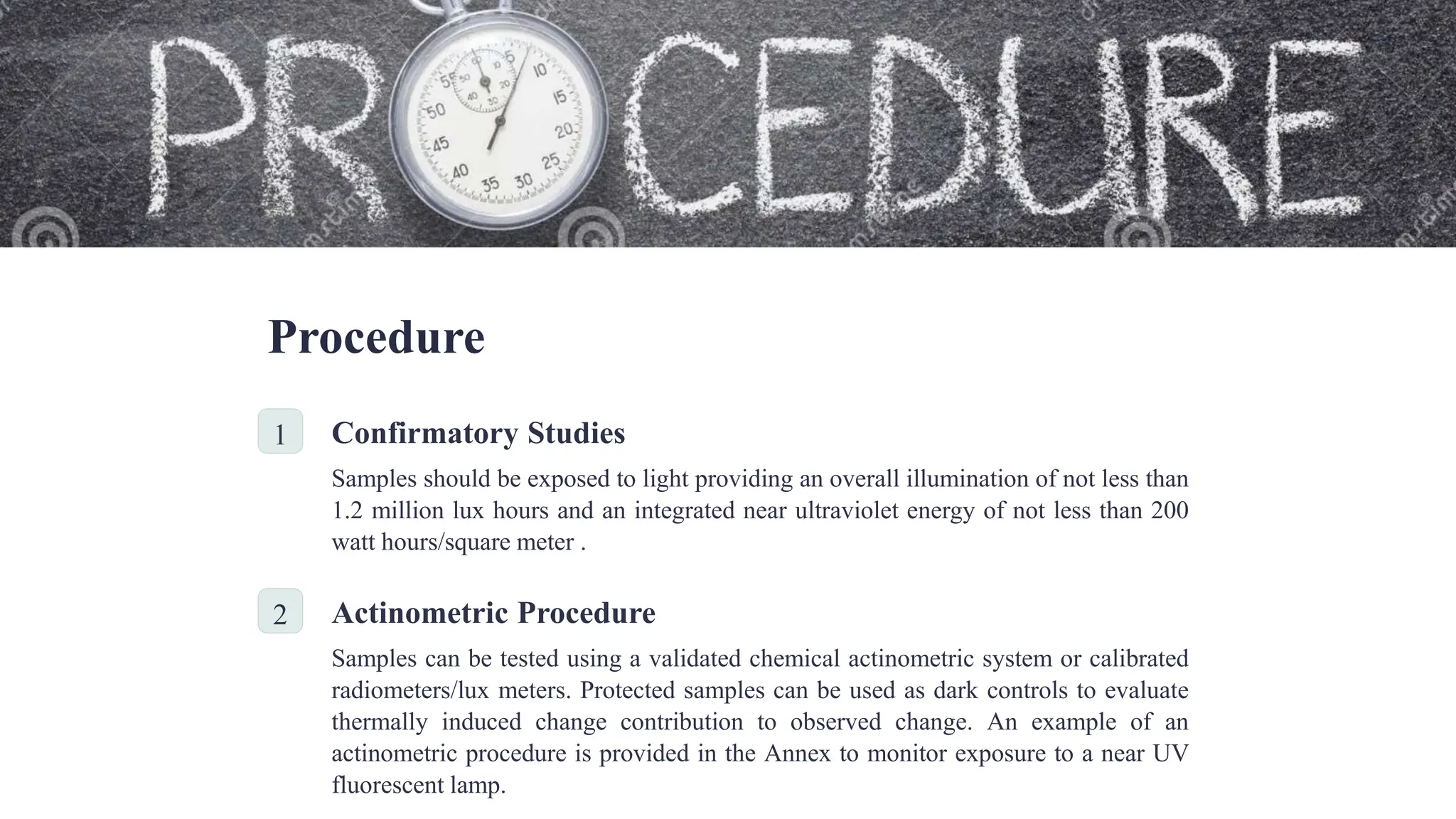 Procedure
1 Confirmatory Studies
Samples should be exposed to light providing an overall illumination of not less than
1.2 million lux hours and an integrated near ultraviolet energy of not less than 200
watt hours/square meter .
2 Actinometric Procedure
Samples can be tested using a validated chemical actinometric system or calibrated
radiometers/lux meters. Protected samples can be used as dark controls to evaluate
thermally induced change contribution to observed change. An example of an
actinometric procedure is provided in the Annex to monitor exposure to a near UV
fluorescent lamp.
 
